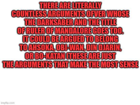 The Darksaber lore hurts my brain | THERE ARE LITERALLY COUNTLESS ARGUMENTS OFVER WHOSE THE DARKSABER AND THE TITLE OF RULER OF MANDALORE GOES TOO. IT COULD BE ARGUED TO BELONG TO AHSOKA, OBI-WAN, DIN DJARIN, OR BO-KATAN (THESE ARE JUST THE ARGUMENTS THAT MAKE THE MOST SENSE | image tagged in star wars | made w/ Imgflip meme maker