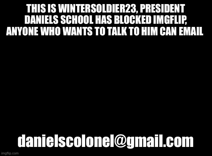 danielscolonel@gmail.com | THIS IS WINTERSOLDIER23, PRESIDENT DANIELS SCHOOL HAS BLOCKED IMGFLIP, ANYONE WHO WANTS TO TALK TO HIM CAN EMAIL; danielscolonel@gmail.com | image tagged in blank black | made w/ Imgflip meme maker