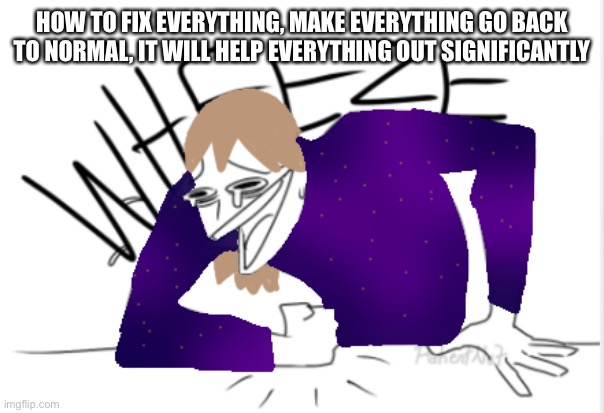 A | HOW TO FIX EVERYTHING, MAKE EVERYTHING GO BACK TO NORMAL, IT WILL HELP EVERYTHING OUT SIGNIFICANTLY | image tagged in fakie wheeze | made w/ Imgflip meme maker