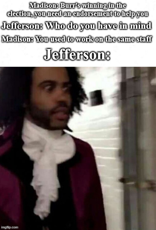 The election of 1800 summed up | Madison: Burr's winning in the election, you need an endorsement to help you; Jefferson: Who do you have in mind; Madison: You used to work on the same staff; Jefferson: | image tagged in hamilton | made w/ Imgflip meme maker