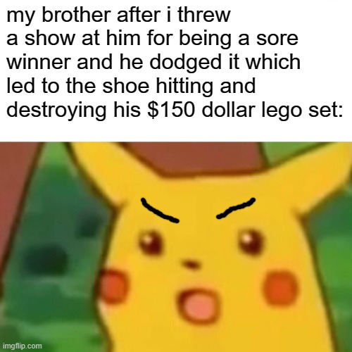 true story | my brother after i threw a show at him for being a sore winner and he dodged it which led to the shoe hitting and destroying his $150 dollar lego set: | image tagged in memes,surprised pikachu | made w/ Imgflip meme maker