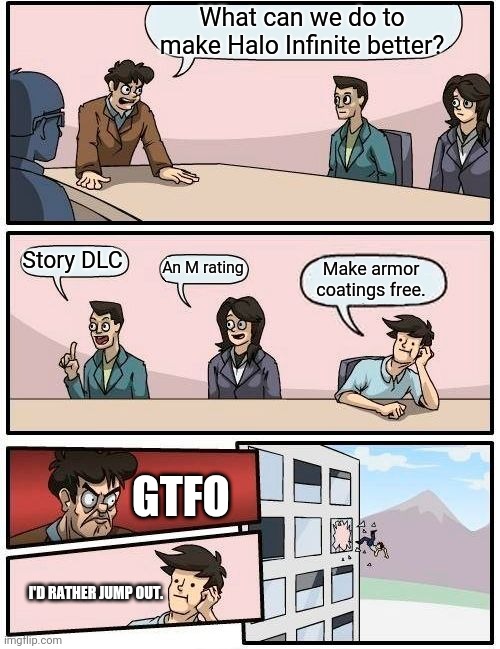 Boardroom Meeting Suggestion | What can we do to make Halo Infinite better? Story DLC; An M rating; Make armor coatings free. GTFO; I'D RATHER JUMP OUT. | image tagged in memes,boardroom meeting suggestion | made w/ Imgflip meme maker
