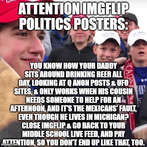 There's still hope for you. | ATTENTION IMGFLIP POLITICS POSTERS:; YOU KNOW HOW YOUR DADDY SITS AROUND DRINKING BEER ALL DAY, LOOKING AT Q ANON POSTS & UFO SITES, & ONLY WORKS WHEN HIS COUSIN NEEDS SOMEONE TO HELP FOR AN AFTERNOON, AND IT'S THE MEXICANS' FAULT, EVEN THOUGH HE LIVES IN MICHIGAN? CLOSE IMGFLIP & GO BACK TO YOUR MIDDLE SCHOOL LIVE FEED, AND PAY ATTENTION, SO YOU DON'T END UP LIKE THAT, TOO. | image tagged in maga | made w/ Imgflip meme maker