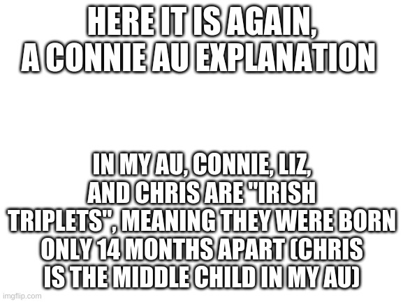Blank White Template | HERE IT IS AGAIN, A CONNIE AU EXPLANATION; IN MY AU, CONNIE, LIZ, AND CHRIS ARE "IRISH TRIPLETS", MEANING THEY WERE BORN ONLY 14 MONTHS APART (CHRIS IS THE MIDDLE CHILD IN MY AU) | image tagged in blank white template | made w/ Imgflip meme maker
