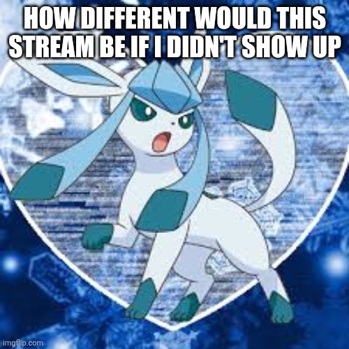 Glaceons |  HOW DIFFERENT WOULD THIS STREAM BE IF I DIDN'T SHOW UP | image tagged in glaceons | made w/ Imgflip meme maker