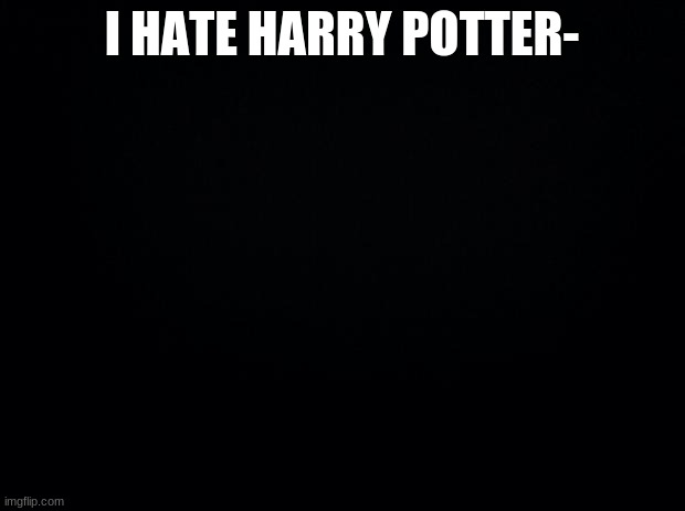Black background | I HATE HARRY POTTER- | image tagged in black background,not really lmao | made w/ Imgflip meme maker