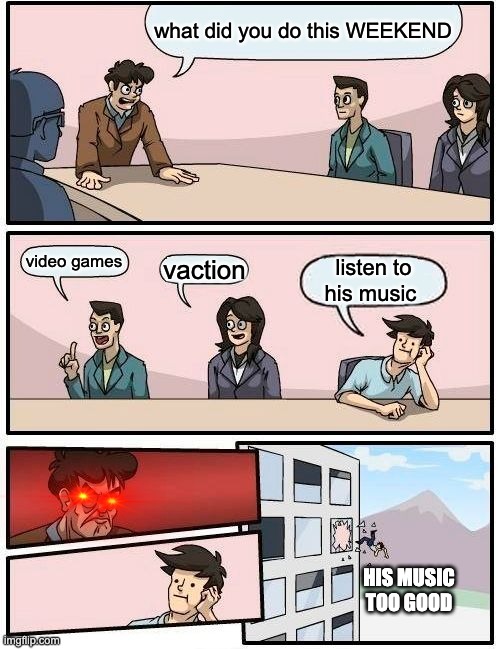 Boardroom Meeting Suggestion | what did you do this WEEKEND; video games; vaction; listen to his music; HIS MUSIC TOO GOOD | image tagged in memes,boardroom meeting suggestion | made w/ Imgflip meme maker