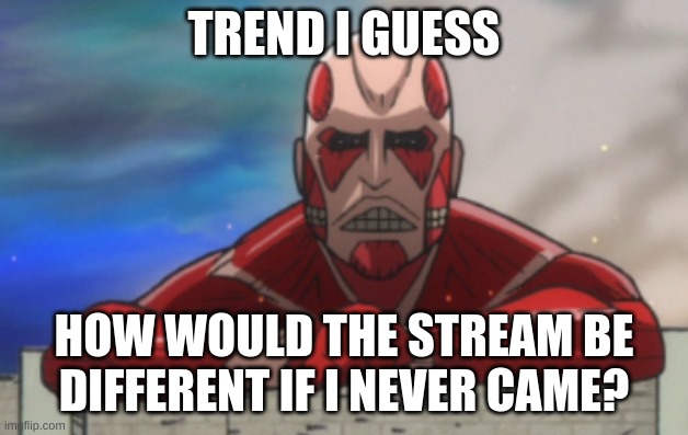 AOT:JH Colossal Titan | TREND I GUESS; HOW WOULD THE STREAM BE DIFFERENT IF I NEVER CAME? | image tagged in aot jh colossal titan | made w/ Imgflip meme maker