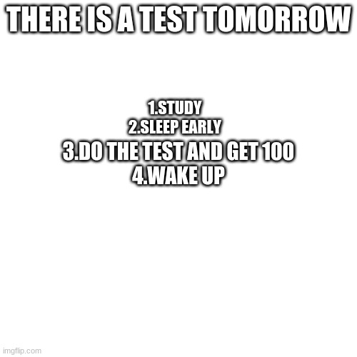 This always happens to me | THERE IS A TEST TOMORROW; 1.STUDY
2.SLEEP EARLY; 3.DO THE TEST AND GET 100
4.WAKE UP | image tagged in memes,blank transparent square | made w/ Imgflip meme maker