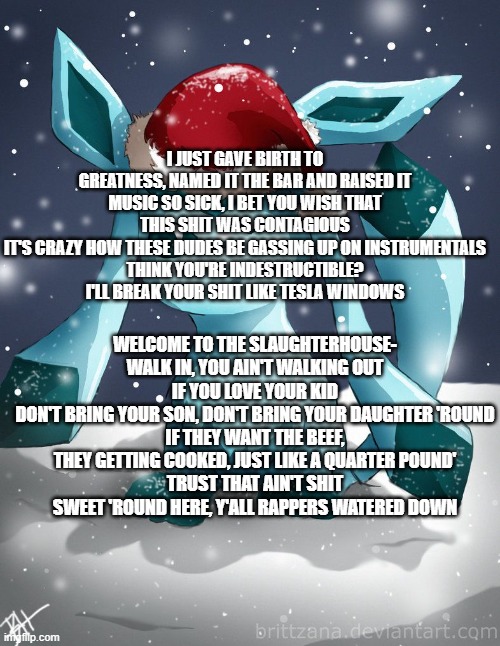 Glaceon xmas | I JUST GAVE BIRTH TO GREATNESS, NAMED IT THE BAR AND RAISED IT
MUSIC SO SICK, I BET YOU WISH THAT THIS SHIT WAS CONTAGIOUS
IT'S CRAZY HOW THESE DUDES BE GASSING UP ON INSTRUMENTALS
THINK YOU'RE INDESTRUCTIBLE? I'LL BREAK YOUR SHIT LIKE TESLA WINDOWS; WELCOME TO THE SLAUGHTERHOUSE- WALK IN, YOU AIN'T WALKING OUT
IF YOU LOVE YOUR KID
DON'T BRING YOUR SON, DON'T BRING YOUR DAUGHTER 'ROUND
IF THEY WANT THE BEEF, THEY GETTING COOKED, JUST LIKE A QUARTER POUND'
TRUST THAT AIN'T SHIT SWEET 'ROUND HERE, Y'ALL RAPPERS WATERED DOWN | image tagged in glaceon xmas | made w/ Imgflip meme maker
