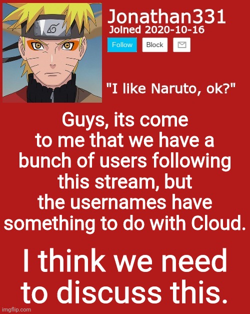 I have something to say | Guys, its come to me that we have a bunch of users following this stream, but the usernames have something to do with Cloud. I think we need to discuss this. | image tagged in jonathan's announcement template | made w/ Imgflip meme maker