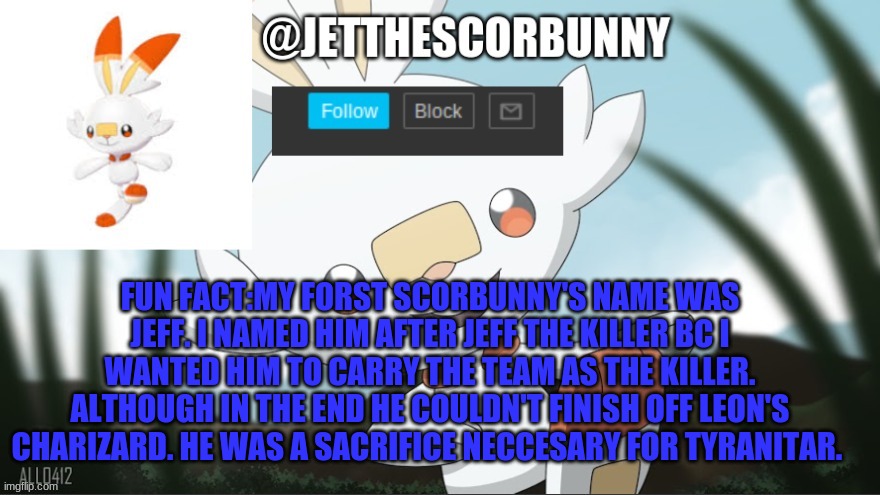 jet_the_scorbunny | FUN FACT:MY FORST SCORBUNNY'S NAME WAS JEFF. I NAMED HIM AFTER JEFF THE KILLER BC I WANTED HIM TO CARRY THE TEAM AS THE KILLER. ALTHOUGH IN THE END HE COULDN'T FINISH OFF LEON'S CHARIZARD. HE WAS A SACRIFICE NECCESARY FOR TYRANITAR. | image tagged in jet_the_scorbunny | made w/ Imgflip meme maker