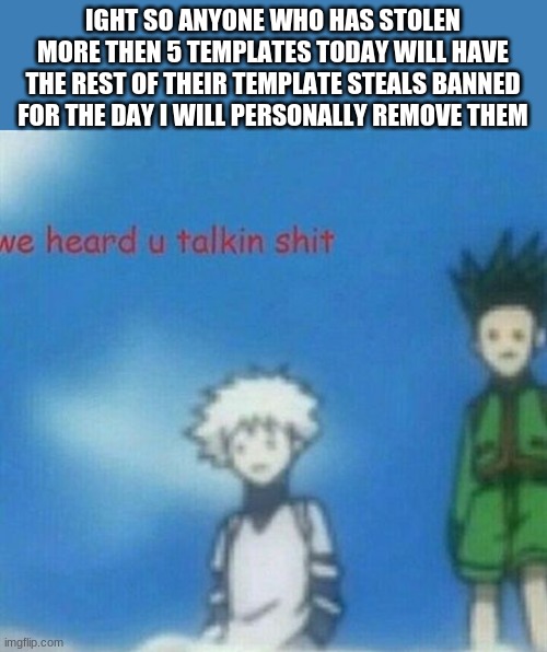 ight you got that people? | IGHT SO ANYONE WHO HAS STOLEN MORE THEN 5 TEMPLATES TODAY WILL HAVE THE REST OF THEIR TEMPLATE STEALS BANNED FOR THE DAY I WILL PERSONALLY REMOVE THEM | image tagged in we heard you taking shit anime | made w/ Imgflip meme maker