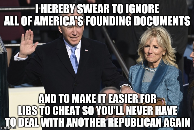 Lol | I HEREBY SWEAR TO IGNORE ALL OF AMERICA'S FOUNDING DOCUMENTS; AND TO MAKE IT EASIER FOR LIBS TO CHEAT SO YOU'LL NEVER HAVE TO DEAL WITH ANOTHER REPUBLICAN AGAIN | image tagged in president biden swearing in,funny,politics,america,voter fraud | made w/ Imgflip meme maker