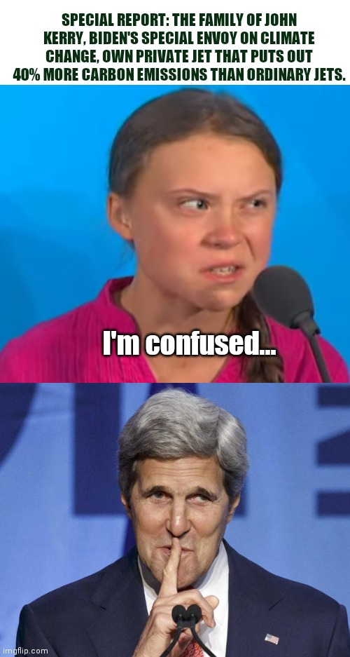 Greta learns about gas guzzling private jet owned by Climate Change Special Envoy, John Kerry |  SPECIAL REPORT: THE FAMILY OF JOHN KERRY, BIDEN'S SPECIAL ENVOY ON CLIMATE CHANGE, OWN PRIVATE JET THAT PUTS OUT 40% MORE CARBON EMISSIONS THAN ORDINARY JETS. I'm confused... | image tagged in greta thunberg,john kerry,climate change,liberal hypocrisy,religion of climate change,biden political theater | made w/ Imgflip meme maker