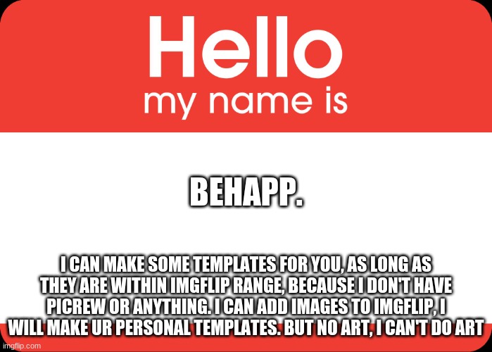 Hello My Name Is | BEHAPP. I CAN MAKE SOME TEMPLATES FOR YOU, AS LONG AS THEY ARE WITHIN IMGFLIP RANGE, BECAUSE I DON'T HAVE PICREW OR ANYTHING. I CAN ADD IMAGES TO IMGFLIP, I WILL MAKE UR PERSONAL TEMPLATES. BUT NO ART, I CAN'T DO ART | image tagged in hello my name is | made w/ Imgflip meme maker