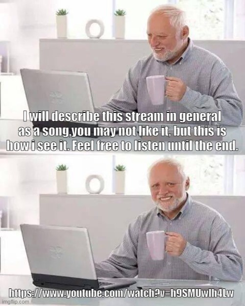 https://www.youtube.com/watch?v=h9SMUwlh4Lw | I will describe this stream in general as a song,you may not like it, but this is how i see it. Feel free to listen until the end. https://www.youtube.com/watch?v=h9SMUwlh4Lw | image tagged in memes,hide the pain harold | made w/ Imgflip meme maker