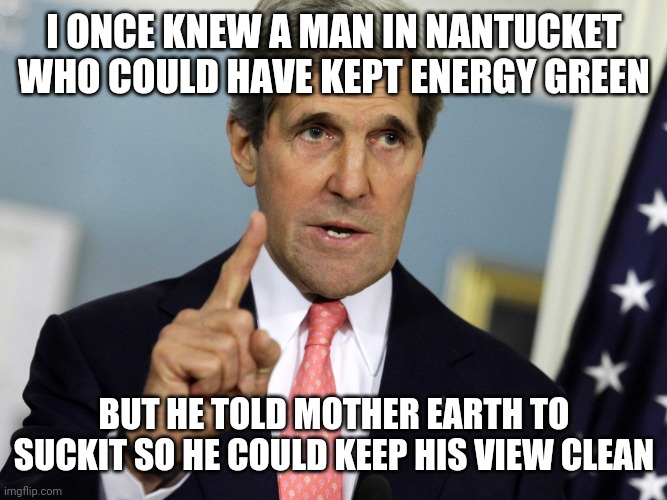 Wind energy is cool unless you're a bird or a rich person that doesn't want their property devalued | I ONCE KNEW A MAN IN NANTUCKET WHO COULD HAVE KEPT ENERGY GREEN; BUT HE TOLD MOTHER EARTH TO SUCKIT SO HE COULD KEEP HIS VIEW CLEAN | image tagged in john kerry i was for it before i was against it,liberal hypocrisy,green energy,fossil fuel | made w/ Imgflip meme maker