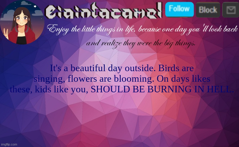 iaintacamel | It's a beautiful day outside. Birds are singing, flowers are blooming. On days likes these, kids like you, SHOULD BE BURNING IN HELL. | image tagged in iaintacamel | made w/ Imgflip meme maker