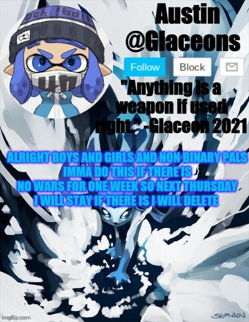 Inkling glaceon 2 | ALRIGHT BOYS AND GIRLS AND NON BINARY PALS
IMMA DO THIS IF THERE IS NO WARS FOR ONE WEEK SO NEXT THURSDAY I WILL STAY IF THERE IS I WILL DELETE | image tagged in inkling glaceon 2 | made w/ Imgflip meme maker