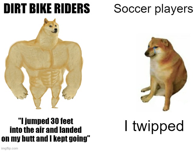 Tough Dirt Bike riders | DIRT BIKE RIDERS; Soccer players; "I jumped 30 feet into the air and landed on my butt and I kept going"; I twipped | image tagged in memes,buff doge vs cheems | made w/ Imgflip meme maker
