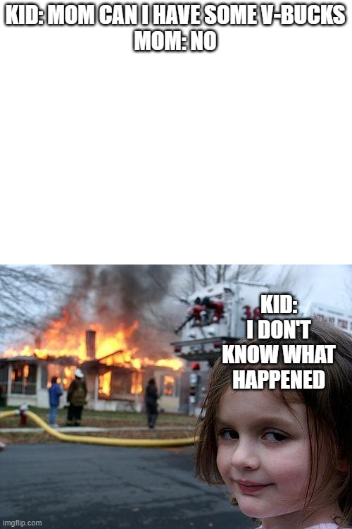 i mean | KID: MOM CAN I HAVE SOME V-BUCKS

MOM: NO; KID: I DON'T KNOW WHAT HAPPENED | image tagged in blank white template,memes,disaster girl | made w/ Imgflip meme maker
