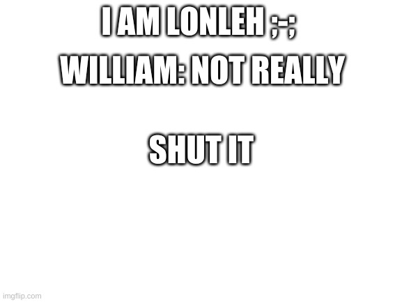 Blank White Template | I AM LONLEH ;-;; WILLIAM: NOT REALLY; SHUT IT | image tagged in blank white template | made w/ Imgflip meme maker