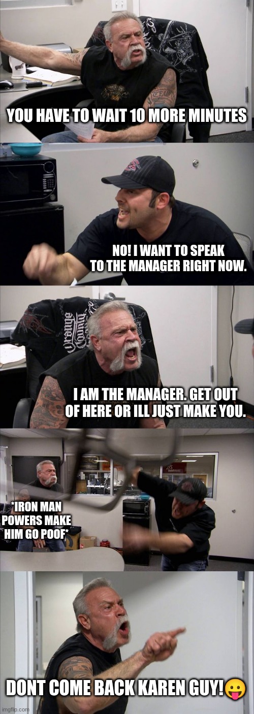 American Chopper Argument | YOU HAVE TO WAIT 10 MORE MINUTES; NO! I WANT TO SPEAK TO THE MANAGER RIGHT NOW. I AM THE MANAGER. GET OUT OF HERE OR ILL JUST MAKE YOU. *IRON MAN POWERS MAKE HIM GO POOF*; DONT COME BACK KAREN GUY!😛 | image tagged in memes,american chopper argument | made w/ Imgflip meme maker