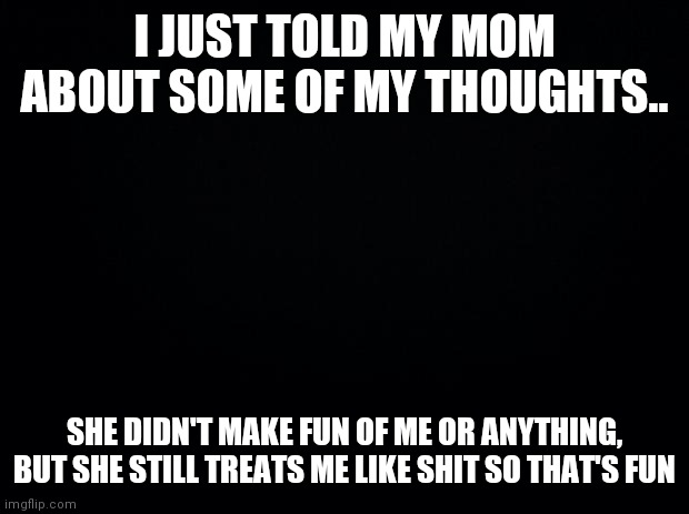 I feel kinda better getting it out tho? | I JUST TOLD MY MOM ABOUT SOME OF MY THOUGHTS.. SHE DIDN'T MAKE FUN OF ME OR ANYTHING, BUT SHE STILL TREATS ME LIKE SHIT SO THAT'S FUN | image tagged in black background | made w/ Imgflip meme maker