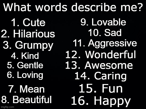 I forgot to make this a template. Someone make it a template | What words describe me? 1. Cute
2. Hilarious
3. Grumpy; 9. Lovable 
10. Sad
11. Aggressive; 12. Wonderful
13. Awesome 
14. Caring; 4. Kind
5. Gentle
6. Loving; 7. Mean
8. Beautiful; 15. Fun
16. Happy | image tagged in black background | made w/ Imgflip meme maker