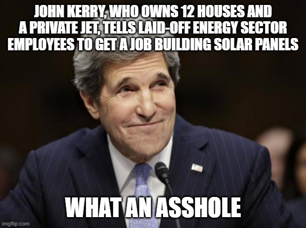 john kerry smiling | JOHN KERRY, WHO OWNS 12 HOUSES AND A PRIVATE JET, TELLS LAID-OFF ENERGY SECTOR EMPLOYEES TO GET A JOB BUILDING SOLAR PANELS; WHAT AN ASSHOLE | image tagged in john kerry smiling | made w/ Imgflip meme maker