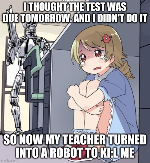 Anime Girl Hiding from Terminator | I THOUGHT THE TEST WAS DUE TOMORROW. AND I DIDN'T DO IT; SO NOW MY TEACHER TURNED INTO A ROBOT TO KI:L ME | image tagged in anime girl hiding from terminator | made w/ Imgflip meme maker