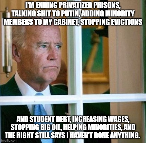 Biden & The Right | I'M ENDING PRIVATIZED PRISONS, TALKING SHIT TO PUTIN, ADDING MINORITY MEMBERS TO MY CABINET, STOPPING EVICTIONS; AND STUDENT DEBT, INCREASING WAGES, STOPPING BIG OIL, HELPING MINORITIES, AND THE RIGHT STILL SAYS I HAVEN'T DONE ANYTHING. | image tagged in sad joe biden,joe biden,biden,FreeKarma4U | made w/ Imgflip meme maker