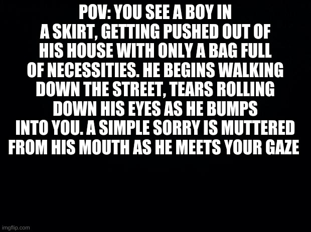 Black background | POV: YOU SEE A BOY IN A SKIRT, GETTING PUSHED OUT OF HIS HOUSE WITH ONLY A BAG FULL OF NECESSITIES. HE BEGINS WALKING DOWN THE STREET, TEARS ROLLING DOWN HIS EYES AS HE BUMPS INTO YOU. A SIMPLE SORRY IS MUTTERED FROM HIS MOUTH AS HE MEETS YOUR GAZE | image tagged in black background,pov,oc | made w/ Imgflip meme maker