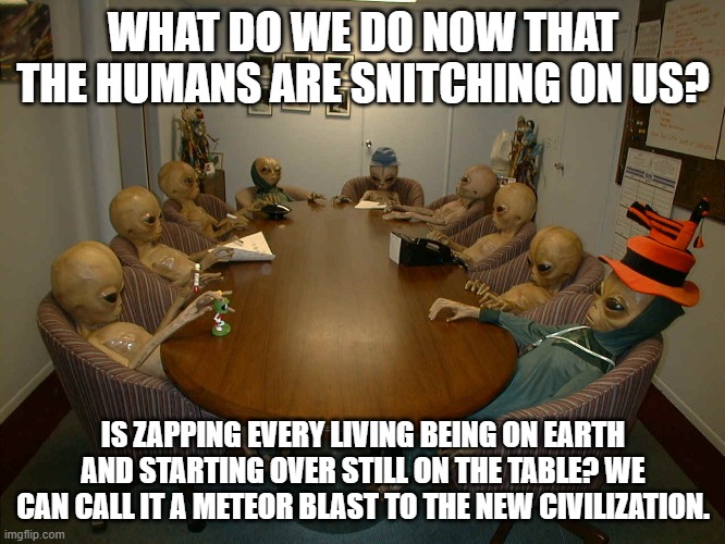 Government telling us about aliens meeting | WHAT DO WE DO NOW THAT THE HUMANS ARE SNITCHING ON US? IS ZAPPING EVERY LIVING BEING ON EARTH AND STARTING OVER STILL ON THE TABLE? WE CAN CALL IT A METEOR BLAST TO THE NEW CIVILIZATION. | image tagged in reuni o aliens ets meeting | made w/ Imgflip meme maker