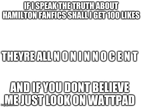 i speak ze truth | IF I SPEAK THE TRUTH ABOUT HAMILTON FANFICS SHALL I GET 100 LIKES; THEYRE ALL N O N I N N O C E N T; AND IF YOU DONT BELIEVE ME JUST LOOK ON WATTPAD | image tagged in blank white template | made w/ Imgflip meme maker