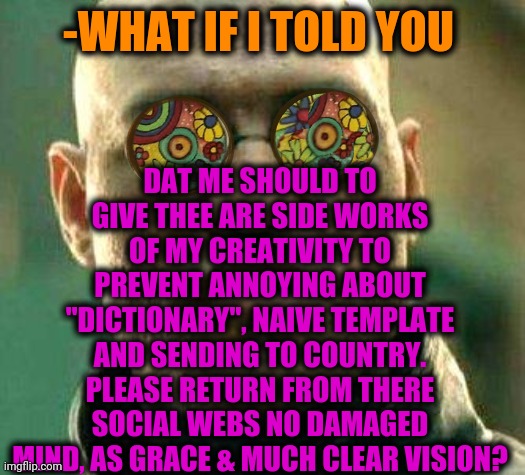 -That's me. | DAT ME SHOULD TO GIVE THEE ARE SIDE WORKS OF MY CREATIVITY TO PREVENT ANNOYING ABOUT "DICTIONARY", NAIVE TEMPLATE AND SENDING TO COUNTRY. PLEASE RETURN FROM THERE SOCIAL WEBS NO DAMAGED MIND, AS GRACE & MUCH CLEAR VISION? -WHAT IF I TOLD YOU | image tagged in acid kicks in morpheus,social more media,dreamworks,what if i told you,keep calm and carry on purple,author | made w/ Imgflip meme maker