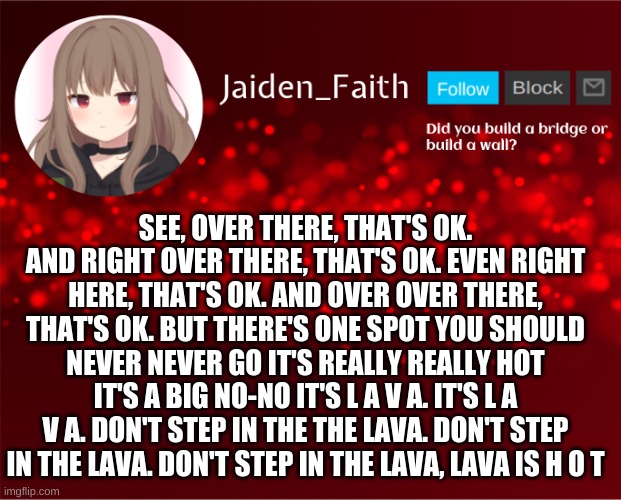 Jaiden Announcement | SEE, OVER THERE, THAT'S OK. AND RIGHT OVER THERE, THAT'S OK. EVEN RIGHT HERE, THAT'S OK. AND OVER OVER THERE, THAT'S OK. BUT THERE'S ONE SPOT YOU SHOULD NEVER NEVER GO IT'S REALLY REALLY HOT IT'S A BIG NO-NO IT'S L A V A. IT'S L A V A. DON'T STEP IN THE THE LAVA. DON'T STEP IN THE LAVA. DON'T STEP IN THE LAVA, LAVA IS H O T | image tagged in jaiden announcement | made w/ Imgflip meme maker