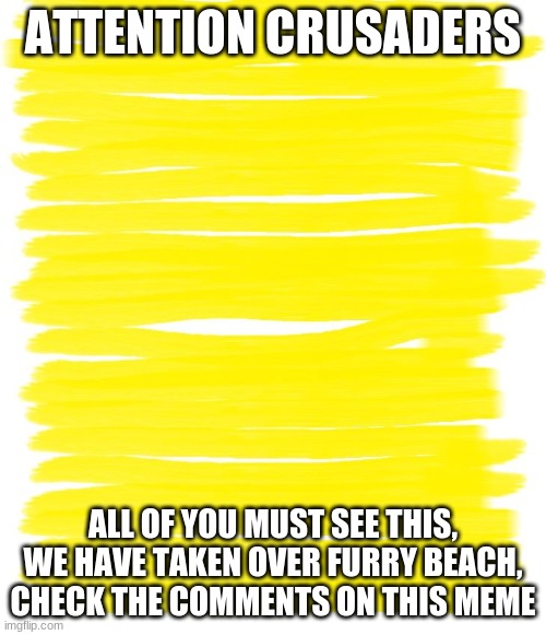 Attention Yellow Background | ATTENTION CRUSADERS; ALL OF YOU MUST SEE THIS, WE HAVE TAKEN OVER FURRY BEACH, CHECK THE COMMENTS ON THIS MEME | image tagged in attention yellow background | made w/ Imgflip meme maker