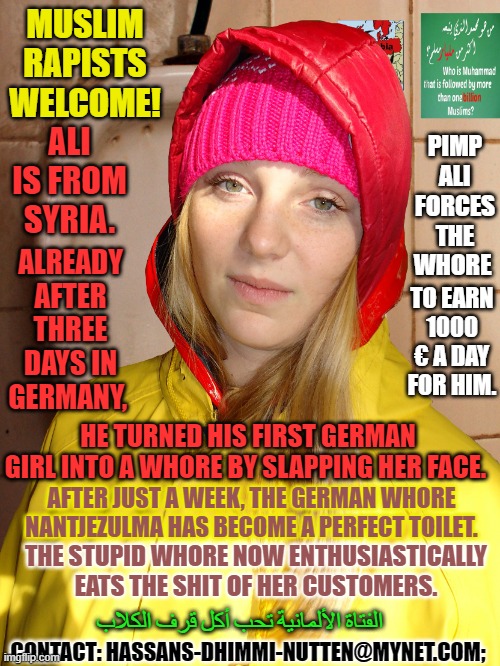 Alis german Dhimmi toiletwhore Nantjezulma in Friesennerz | MUSLIM RAPISTS WELCOME! PIMP ALI FORCES THE WHORE; ALI IS FROM SYRIA. ALREADY AFTER THREE DAYS IN GERMANY, TO EARN 1000 € A DAY FOR HIM. HE TURNED HIS FIRST GERMAN GIRL INTO A WHORE BY SLAPPING HER FACE. AFTER JUST A WEEK, THE GERMAN WHORE NANTJEZULMA HAS BECOME A PERFECT TOILET. THE STUPID WHORE NOW ENTHUSIASTICALLY EATS THE SHIT OF HER CUSTOMERS. الفتاة الألمانية تحب أكل قرف الكلاب; CONTACT: HASSANS-DHIMMI-NUTTEN@MYNET.COM; | image tagged in alis german dhimmi toiletwhore nantjezulma in friesennerz | made w/ Imgflip meme maker