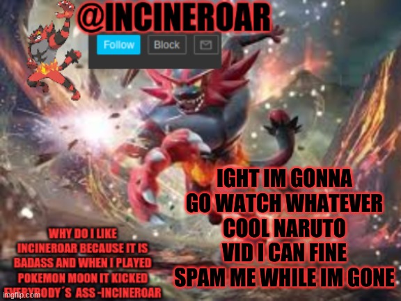 incineroar new announcement | IGHT IM GONNA GO WATCH WHATEVER COOL NARUTO VID I CAN FINE SPAM ME WHILE IM GONE | image tagged in incineroar new announcement | made w/ Imgflip meme maker