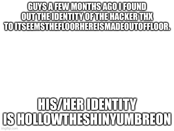 Blank White Template | GUYS A FEW MONTHS AGO I FOUND OUT THE IDENTITY OF THE HACKER THX TO ITSEEMSTHEFLOORHEREISMADEOUTOFFLOOR. HIS/HER IDENTITY IS HOLLOWTHESHINYUMBREON | image tagged in blank white template | made w/ Imgflip meme maker