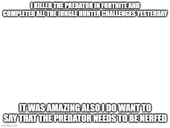 i did these challenges in only 2 and a half hours | I KILLED THE PREDATOR IN FORTNITE AND COMPLETED ALL THE JUNGLE HUNTER CHALLENGES YESTERDAY; IT WAS AMAZING ALSO I DO WANT TO SAY THAT THE PREDATOR NEEDS TO BE NERFED | image tagged in blank white template | made w/ Imgflip meme maker