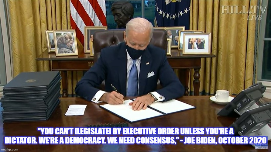 Hypocrite? | "YOU CAN’T [LEGISLATE] BY EXECUTIVE ORDER UNLESS YOU’RE A DICTATOR. WE’RE A DEMOCRACY. WE NEED CONSENSUS,” - JOE BIDEN, OCTOBER 2020 | image tagged in joe biden,president biden,biden,smilin biden,creepy joe biden | made w/ Imgflip meme maker