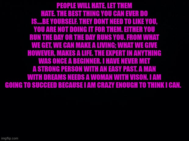 . | PEOPLE WILL HATE, LET THEM HATE. THE BEST THING YOU CAN EVER DO IS....BE YOURSELF. THEY DONT NEED TO LIKE YOU, YOU ARE NOT DOING IT FOR THEM. EITHER YOU RUN THE DAY OR THE DAY RUNS YOU. FROM WHAT WE GET, WE CAN MAKE A LIVING; WHAT WE GIVE HOWEVER, MAKES A LIFE. THE EXPERT IN ANYTHING WAS ONCE A BEGINNER. I HAVE NEVER MET A STRONG PERSON WITH AN EASY PAST. A MAN WITH DREAMS NEEDS A WOMAN WITH VISON. I AM GOING TO SUCCEED BECAUSE I AM CRAZY ENOUGH TO THINK I CAN. | image tagged in black background | made w/ Imgflip meme maker
