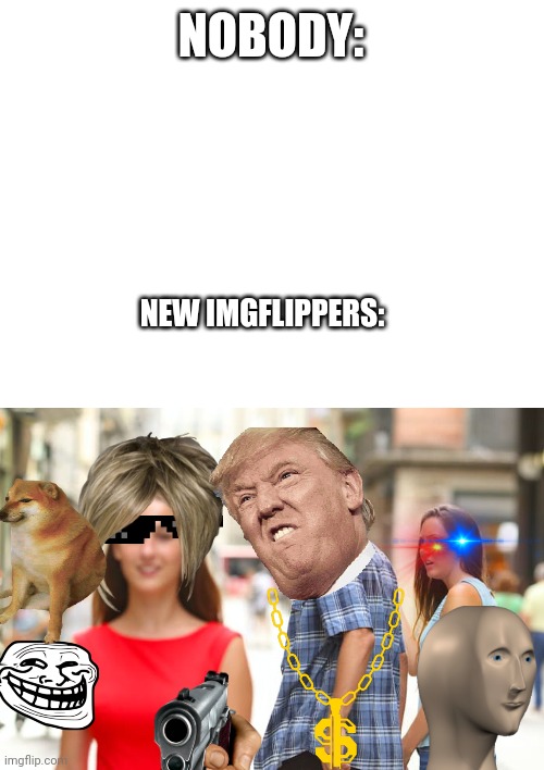 New imgflippers be like | NOBODY:; NEW IMGFLIPPERS: | image tagged in blank white template,memes,distracted boyfriend | made w/ Imgflip meme maker