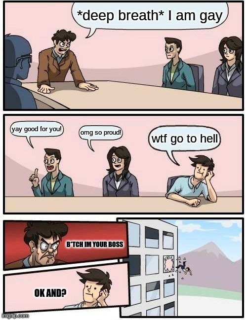 im bored so i did this it is not my best work lol | *deep breath* I am gay; yay good for you! omg so proud! wtf go to hell; B*TCH IM YOUR BOSS; OK AND? | image tagged in memes,boardroom meeting suggestion | made w/ Imgflip meme maker