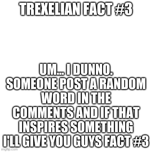 Blank Transparent Square | UM... I DUNNO. SOMEONE POST A RANDOM WORD IN THE COMMENTS AND IF THAT INSPIRES SOMETHING I'LL GIVE YOU GUYS FACT #3; TREXELIAN FACT #3 | image tagged in memes,blank transparent square | made w/ Imgflip meme maker