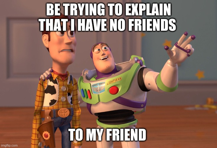 X, X Everywhere | BE TRYING TO EXPLAIN THAT I HAVE NO FRIENDS; TO MY FRIEND | image tagged in memes,x x everywhere | made w/ Imgflip meme maker