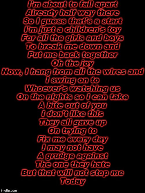 Mangle go brrr | I'm about to fall apart
Already half way there
So I guess that's a start
I'm just a children's toy
For all the girls and boys
To break me down and
Put me back together
Oh the joy
Now, I hang from all the wires and
I swing on to
Whoever's watching us
On the nights so I can take
A bite out of you
I don't like this
They all gave up
On trying to
Fix me every day
I may not have
A grudge against
The one they hate
But that will not stop me
Today | image tagged in double long black template | made w/ Imgflip meme maker